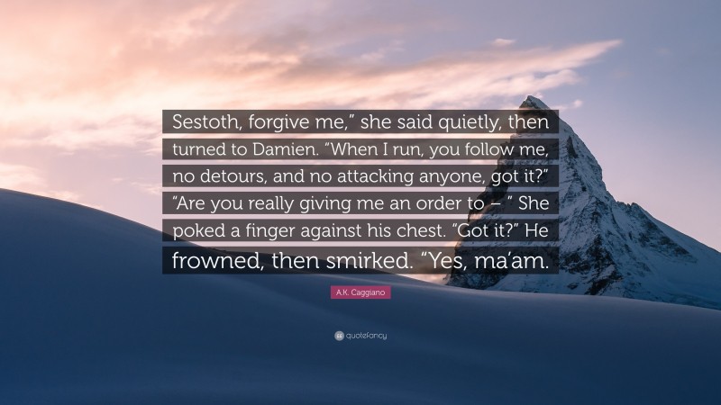 A.K. Caggiano Quote: “Sestoth, forgive me,” she said quietly, then turned to Damien. “When I run, you follow me, no detours, and no attacking anyone, got it?” “Are you really giving me an order to – ” She poked a finger against his chest. “Got it?” He frowned, then smirked. “Yes, ma’am.”