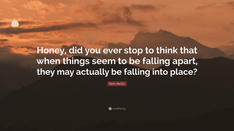 Beth Merlin Quote: “Honey, did you ever stop to think that when things seem to be falling apart, they may actually be falling into place?”