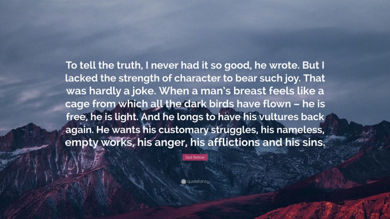 Saul Bellow Quote: “To tell the truth, I never had it so good, he wrote. But I lacked the strength of character to bear such joy. That was hardly a joke. When a man’s breast feels like a cage from which all the dark birds have flown – he is free, he is light. And he longs to have his vultures back again. He wants his customary struggles, his nameless, empty works, his anger, his afflictions and his sins.”