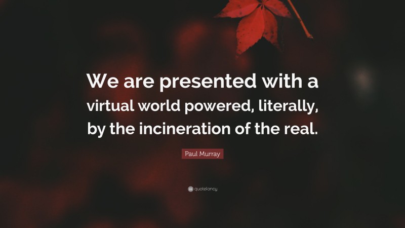 Paul Murray Quote: “We are presented with a virtual world powered, literally, by the incineration of the real.”