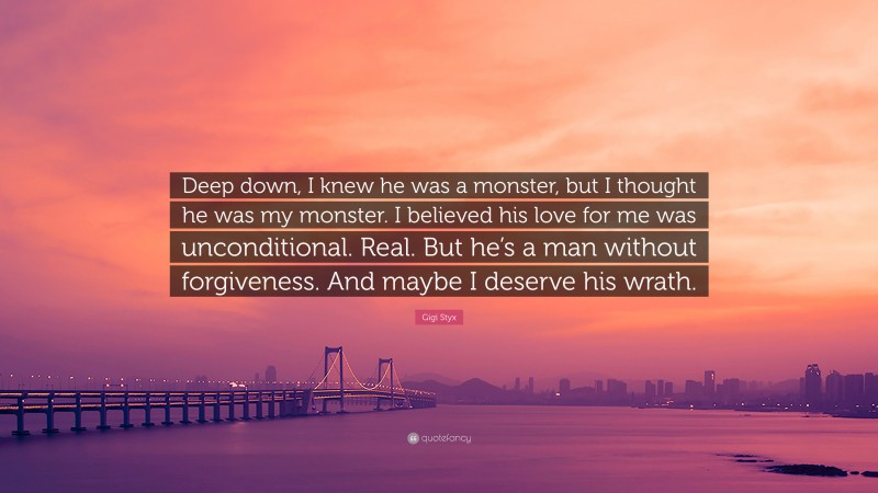 Gigi Styx Quote: “Deep down, I knew he was a monster, but I thought he was my monster. I believed his love for me was unconditional. Real. But he’s a man without forgiveness. And maybe I deserve his wrath.”