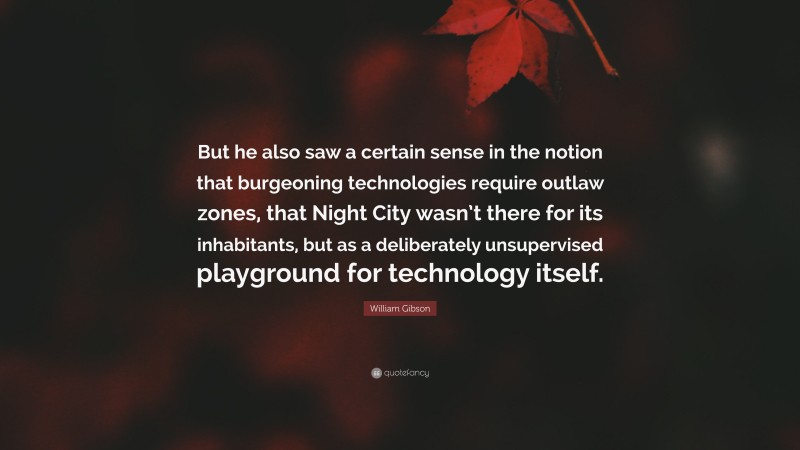 William Gibson Quote: “But he also saw a certain sense in the notion that burgeoning technologies require outlaw zones, that Night City wasn’t there for its inhabitants, but as a deliberately unsupervised playground for technology itself.”