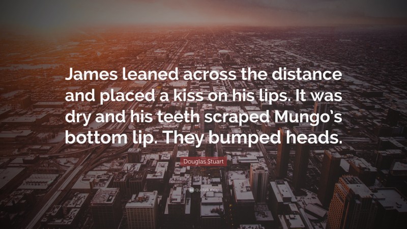 Douglas Stuart Quote: “James leaned across the distance and placed a kiss on his lips. It was dry and his teeth scraped Mungo’s bottom lip. They bumped heads.”