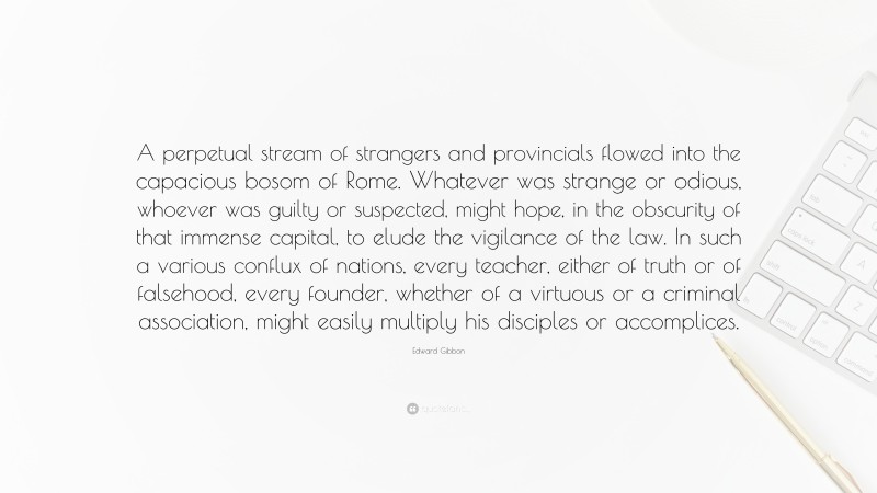 Edward Gibbon Quote: “A perpetual stream of strangers and provincials flowed into the capacious bosom of Rome. Whatever was strange or odious, whoever was guilty or suspected, might hope, in the obscurity of that immense capital, to elude the vigilance of the law. In such a various conflux of nations, every teacher, either of truth or of falsehood, every founder, whether of a virtuous or a criminal association, might easily multiply his disciples or accomplices.”