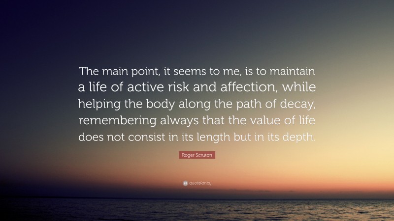 Roger Scruton Quote: “The main point, it seems to me, is to maintain a life of active risk and affection, while helping the body along the path of decay, remembering always that the value of life does not consist in its length but in its depth.”