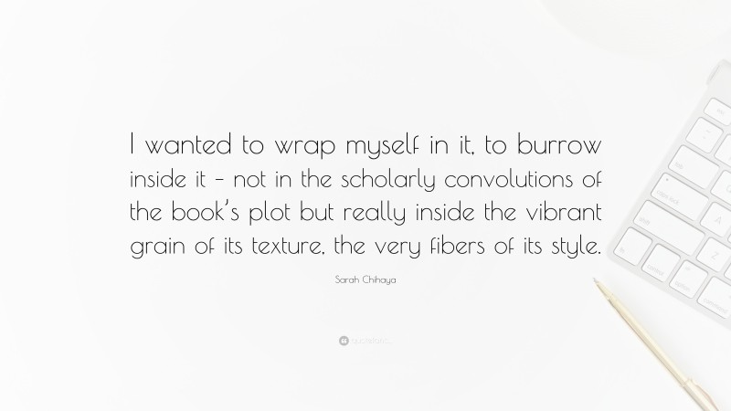 Sarah Chihaya Quote: “I wanted to wrap myself in it, to burrow inside it – not in the scholarly convolutions of the book’s plot but really inside the vibrant grain of its texture, the very fibers of its style.”