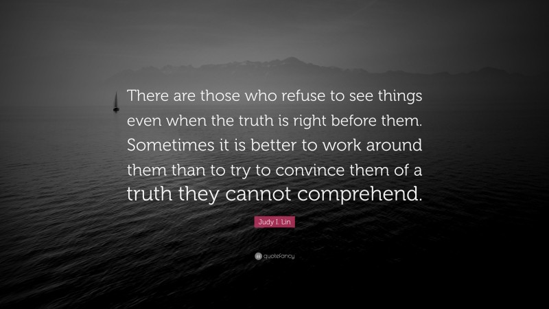 Judy I. Lin Quote: “There are those who refuse to see things even when the truth is right before them. Sometimes it is better to work around them than to try to convince them of a truth they cannot comprehend.”
