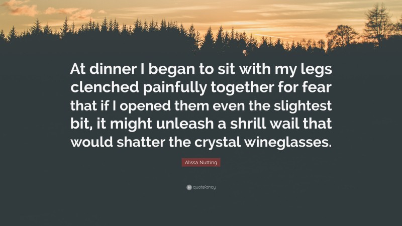Alissa Nutting Quote: “At dinner I began to sit with my legs clenched painfully together for fear that if I opened them even the slightest bit, it might unleash a shrill wail that would shatter the crystal wineglasses.”