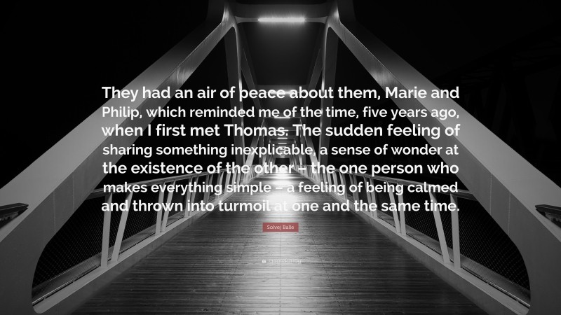 Solvej Balle Quote: “They had an air of peace about them, Marie and Philip, which reminded me of the time, five years ago, when I first met Thomas. The sudden feeling of sharing something inexplicable, a sense of wonder at the existence of the other – the one person who makes everything simple – a feeling of being calmed and thrown into turmoil at one and the same time.”
