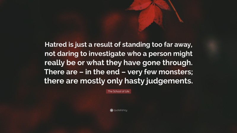 The School of Life Quote: “Hatred is just a result of standing too far away, not daring to investigate who a person might really be or what they have gone through. There are – in the end – very few monsters; there are mostly only hasty judgements.”