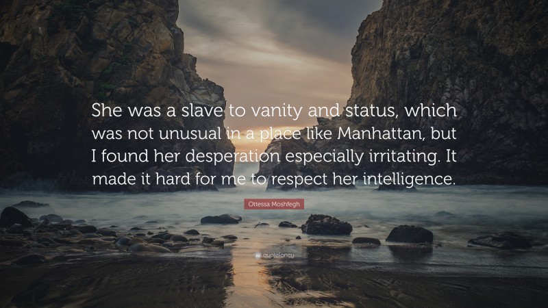 Ottessa Moshfegh Quote: “She was a slave to vanity and status, which was not unusual in a place like Manhattan, but I found her desperation especially irritating. It made it hard for me to respect her intelligence.”