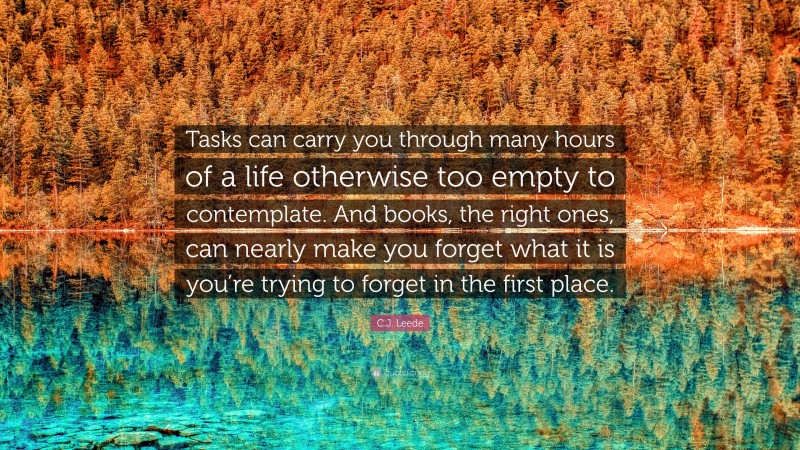 C.J. Leede Quote: “Tasks can carry you through many hours of a life otherwise too empty to contemplate. And books, the right ones, can nearly make you forget what it is you’re trying to forget in the first place.”