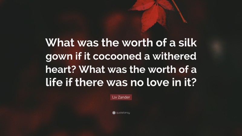 Liv Zander Quote: “What was the worth of a silk gown if it cocooned a withered heart? What was the worth of a life if there was no love in it?”