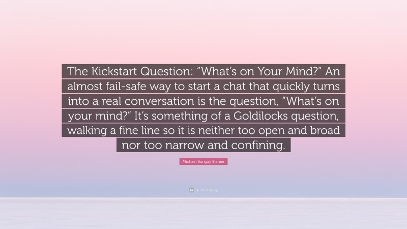 Michael Bungay Stanier Quote: “The Kickstart Question: “What’s on Your Mind?” An almost fail-safe way to start a chat that quickly turns into a real conversation is the question, “What’s on your mind?” It’s something of a Goldilocks question, walking a fine line so it is neither too open and broad nor too narrow and confining.”