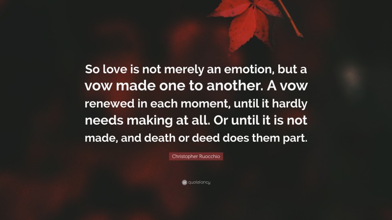 Christopher Ruocchio Quote: “So love is not merely an emotion, but a vow made one to another. A vow renewed in each moment, until it hardly needs making at all. Or until it is not made, and death or deed does them part.”