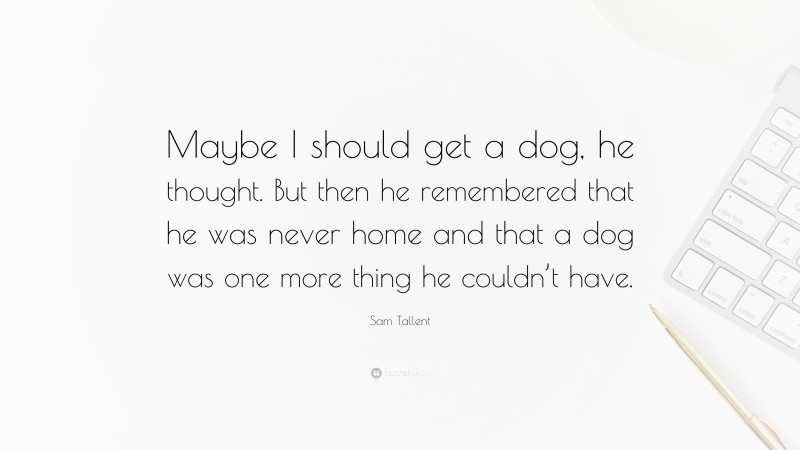 Sam Tallent Quote: “Maybe I should get a dog, he thought. But then he remembered that he was never home and that a dog was one more thing he couldn’t have.”
