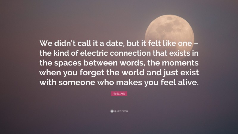 Neda Aria Quote: “We didn’t call it a date, but it felt like one – the kind of electric connection that exists in the spaces between words, the moments when you forget the world and just exist with someone who makes you feel alive.”