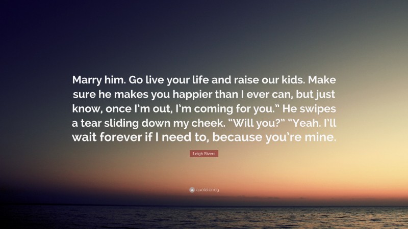 Leigh Rivers Quote: “Marry him. Go live your life and raise our kids. Make sure he makes you happier than I ever can, but just know, once I’m out, I’m coming for you.” He swipes a tear sliding down my cheek. “Will you?” “Yeah. I’ll wait forever if I need to, because you’re mine.”