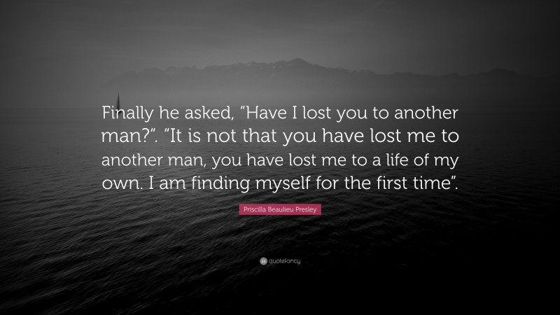 Priscilla Beaulieu Presley Quote: “Finally he asked, “Have I lost you to another man?“. “It is not that you have lost me to another man, you have lost me to a life of my own. I am finding myself for the first time”.”