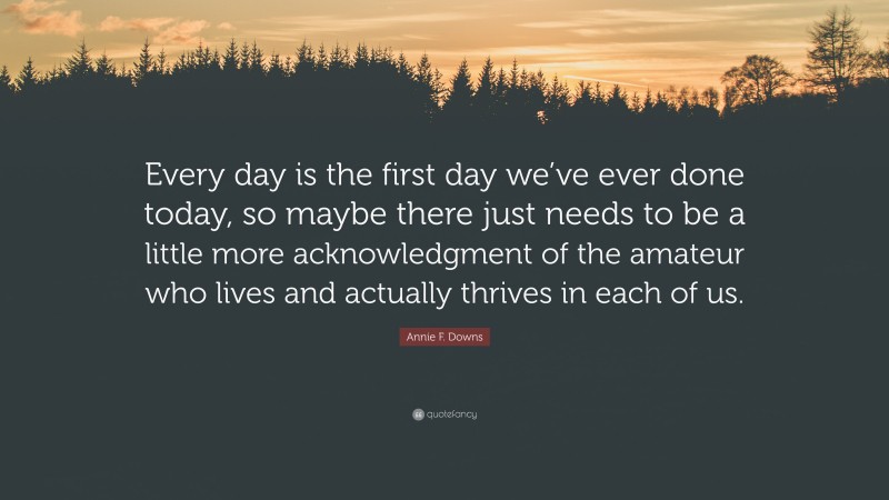 Annie F. Downs Quote: “Every day is the first day we’ve ever done today, so maybe there just needs to be a little more acknowledgment of the amateur who lives and actually thrives in each of us.”