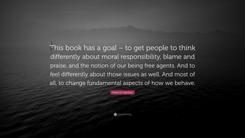 Robert M. Sapolsky Quote: “This book has a goal – to get people to think differently about moral responsibility, blame and praise, and the notion of our being free agents. And to feel differently about those issues as well. And most of all, to change fundamental aspects of how we behave.”