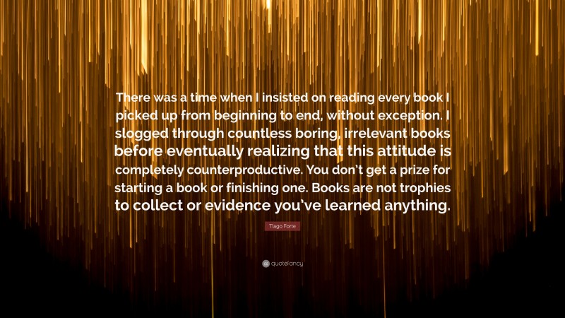 Tiago Forte Quote: “There was a time when I insisted on reading every book I picked up from beginning to end, without exception. I slogged through countless boring, irrelevant books before eventually realizing that this attitude is completely counterproductive. You don’t get a prize for starting a book or finishing one. Books are not trophies to collect or evidence you’ve learned anything.”