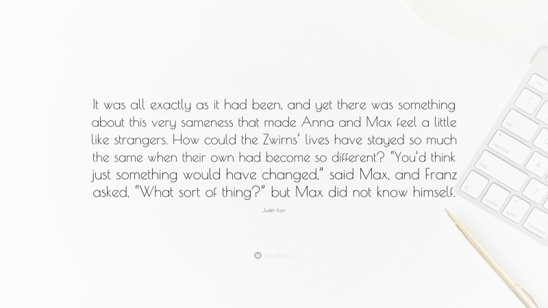 Judith Kerr Quote: “It was all exactly as it had been, and yet there was something about this very sameness that made Anna and Max feel a little like strangers. How could the Zwirns’ lives have stayed so much the same when their own had become so different? “You’d think just something would have changed,” said Max, and Franz asked, “What sort of thing?” but Max did not know himself.”