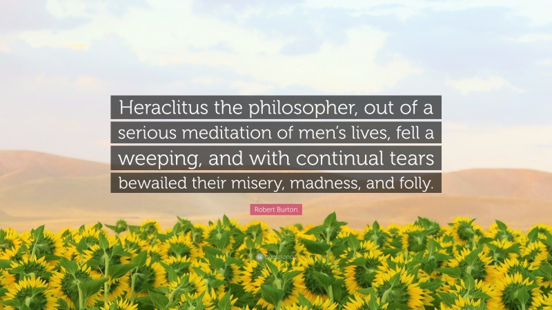 Robert Burton Quote: “Heraclitus the philosopher, out of a serious meditation of men’s lives, fell a weeping, and with continual tears bewailed their misery, madness, and folly.”