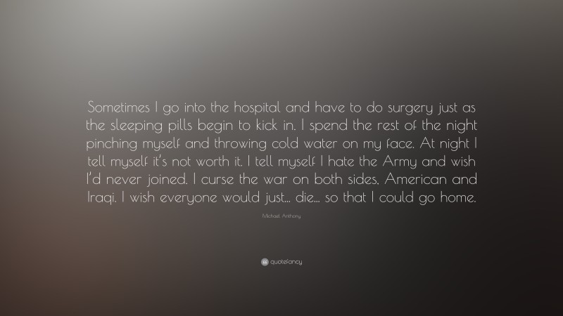 Michael Anthony Quote: “Sometimes I go into the hospital and have to do surgery just as the sleeping pills begin to kick in. I spend the rest of the night pinching myself and throwing cold water on my face. At night I tell myself it’s not worth it. I tell myself I hate the Army and wish I’d never joined. I curse the war on both sides, American and Iraqi. I wish everyone would just... die... so that I could go home.”