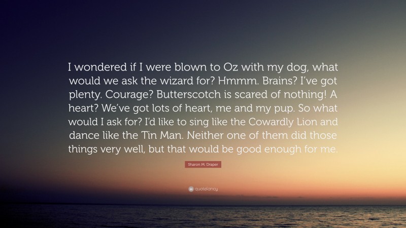 Sharon M. Draper Quote: “I wondered if I were blown to Oz with my dog, what would we ask the wizard for? Hmmm. Brains? I’ve got plenty. Courage? Butterscotch is scared of nothing! A heart? We’ve got lots of heart, me and my pup. So what would I ask for? I’d like to sing like the Cowardly Lion and dance like the Tin Man. Neither one of them did those things very well, but that would be good enough for me.”