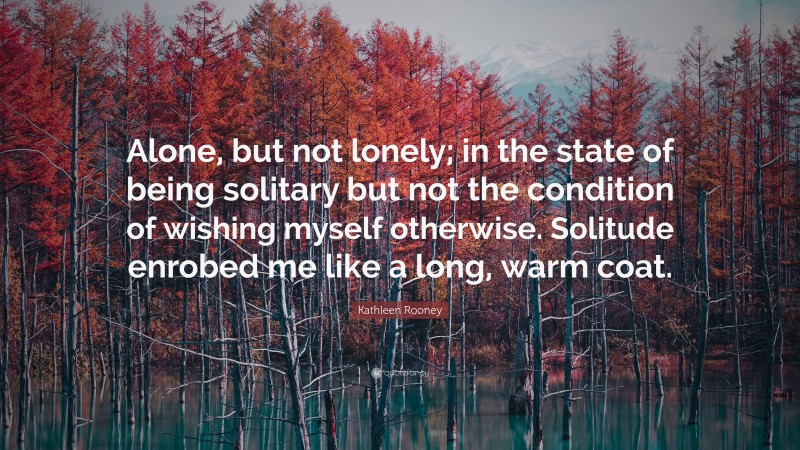 Kathleen Rooney Quote: “Alone, but not lonely; in the state of being solitary but not the condition of wishing myself otherwise. Solitude enrobed me like a long, warm coat.”