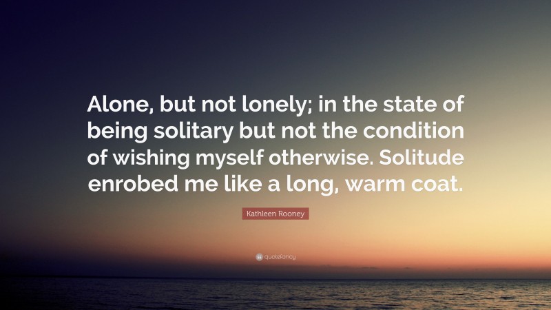 Kathleen Rooney Quote: “Alone, but not lonely; in the state of being solitary but not the condition of wishing myself otherwise. Solitude enrobed me like a long, warm coat.”