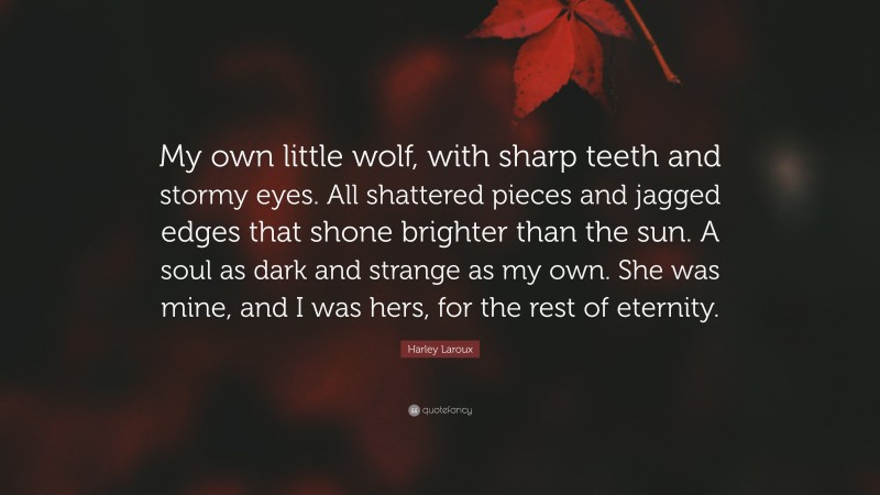 Harley Laroux Quote: “My own little wolf, with sharp teeth and stormy eyes. All shattered pieces and jagged edges that shone brighter than the sun. A soul as dark and strange as my own. She was mine, and I was hers, for the rest of eternity.”