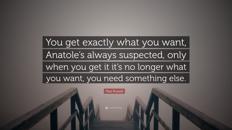Paul Russell Quote: “You get exactly what you want, Anatole’s always suspected, only when you get it it’s no longer what you want, you need something else.”