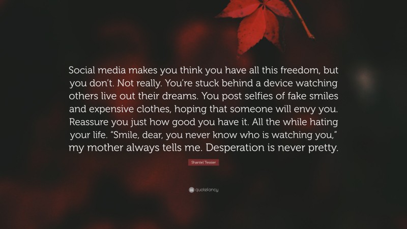Shantel Tessier Quote: “Social media makes you think you have all this freedom, but you don’t. Not really. You’re stuck behind a device watching others live out their dreams. You post selfies of fake smiles and expensive clothes, hoping that someone will envy you. Reassure you just how good you have it. All the while hating your life. “Smile, dear, you never know who is watching you,” my mother always tells me. Desperation is never pretty.”