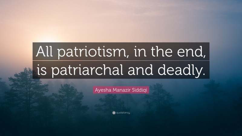 Ayesha Manazir Siddiqi Quote: “All patriotism, in the end, is patriarchal and deadly.”