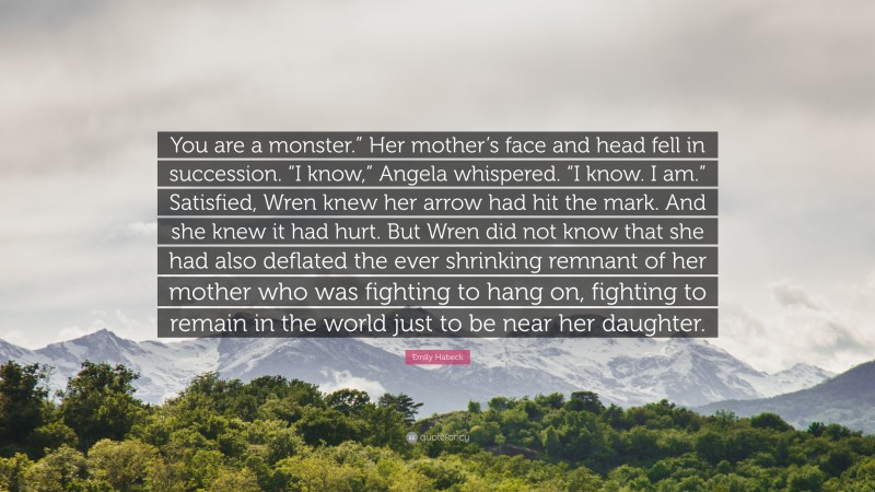 Emily Habeck Quote: “You are a monster.” Her mother’s face and head fell in succession. “I know,” Angela whispered. “I know. I am.” Satisfied, Wren knew her arrow had hit the mark. And she knew it had hurt. But Wren did not know that she had also deflated the ever shrinking remnant of her mother who was fighting to hang on, fighting to remain in the world just to be near her daughter.”