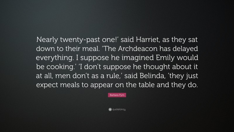 Barbara Pym Quote: “Nearly twenty-past one!’ said Harriet, as they sat down to their meal. ‘The Archdeacon has delayed everything. I suppose he imagined Emily would be cooking.’ ‘I don’t suppose he thought about it at all, men don’t as a rule,’ said Belinda, ’they just expect meals to appear on the table and they do.”
