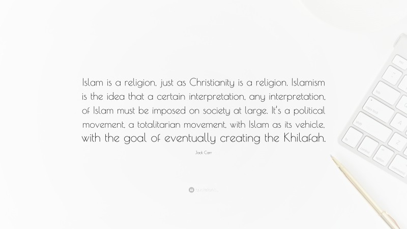 Jack Carr Quote: “Islam is a religion, just as Christianity is a religion. Islamism is the idea that a certain interpretation, any interpretation, of Islam must be imposed on society at large. It’s a political movement, a totalitarian movement, with Islam as its vehicle, with the goal of eventually creating the Khilafah.”