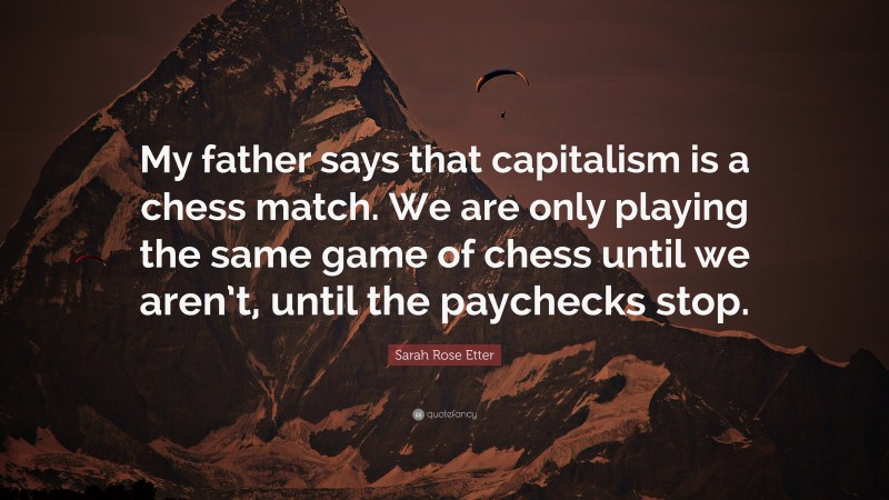 Sarah Rose Etter Quote: “My father says that capitalism is a chess match. We are only playing the same game of chess until we aren’t, until the paychecks stop.”