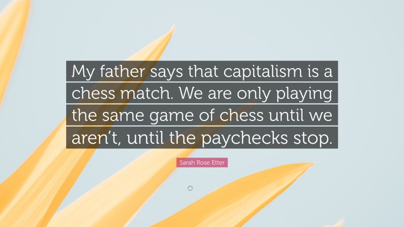 Sarah Rose Etter Quote: “My father says that capitalism is a chess match. We are only playing the same game of chess until we aren’t, until the paychecks stop.”