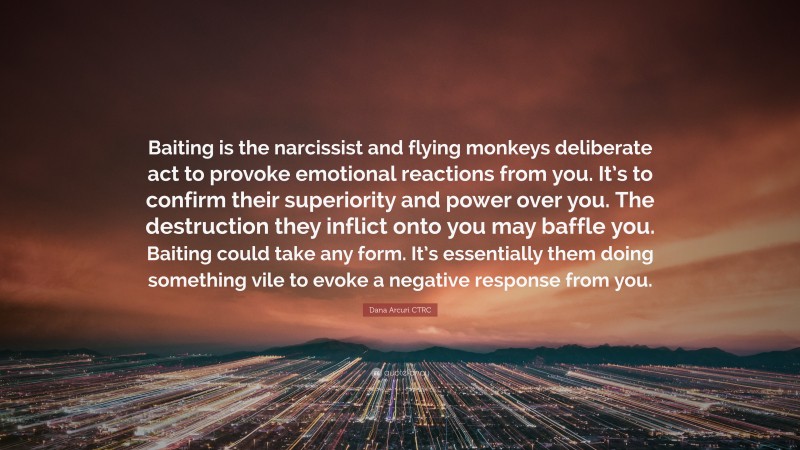 Dana Arcuri CTRC Quote: “Baiting is the narcissist and flying monkeys deliberate act to provoke emotional reactions from you. It’s to confirm their superiority and power over you. The destruction they inflict onto you may baffle you. Baiting could take any form. It’s essentially them doing something vile to evoke a negative response from you.”
