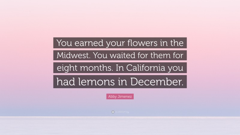 Abby Jimenez Quote: “You earned your flowers in the Midwest. You waited for them for eight months. In California you had lemons in December.”