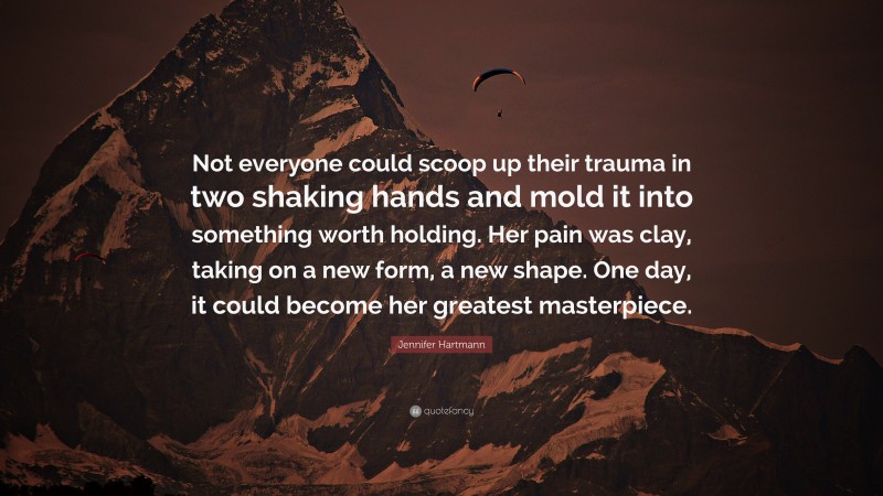 Jennifer Hartmann Quote: “Not everyone could scoop up their trauma in two shaking hands and mold it into something worth holding. Her pain was clay, taking on a new form, a new shape. One day, it could become her greatest masterpiece.”