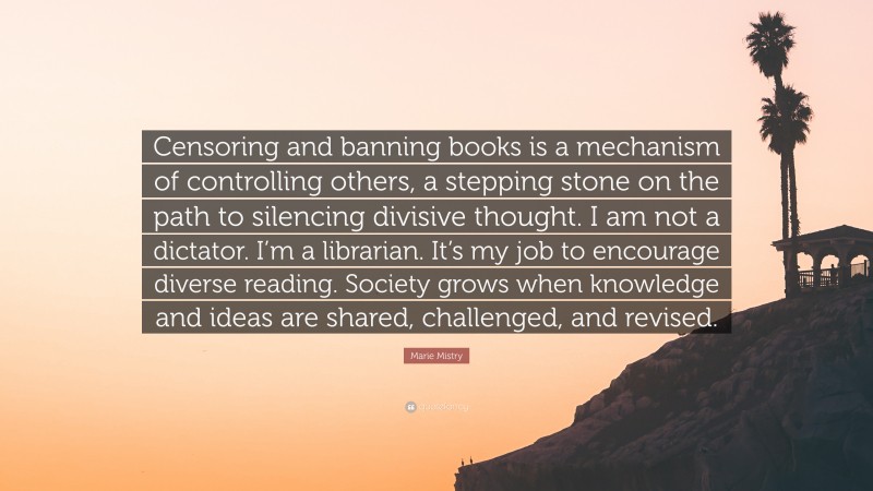 Marie Mistry Quote: “Censoring and banning books is a mechanism of controlling others, a stepping stone on the path to silencing divisive thought. I am not a dictator. I’m a librarian. It’s my job to encourage diverse reading. Society grows when knowledge and ideas are shared, challenged, and revised.”
