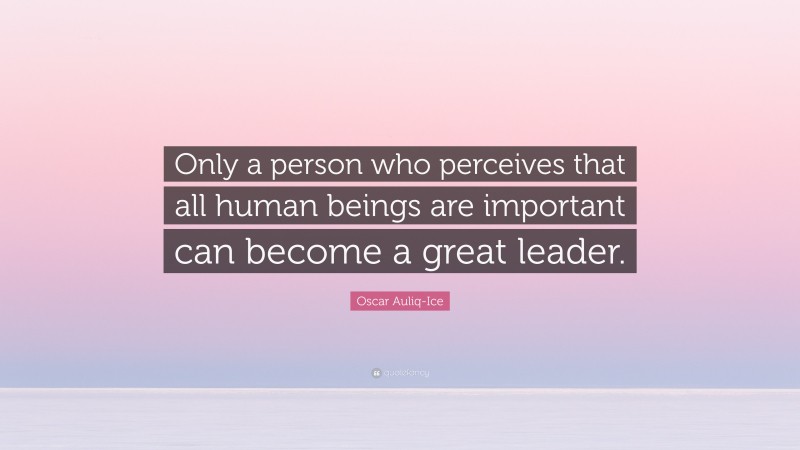 Oscar Auliq-Ice Quote: “Only a person who perceives that all human beings are important can become a great leader.”