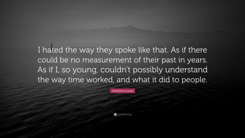 Madelaine Lucas Quote: “I hated the way they spoke like that. As if there could be no measurement of their past in years. As if I, so young, couldn’t possibly understand the way time worked, and what it did to people.”