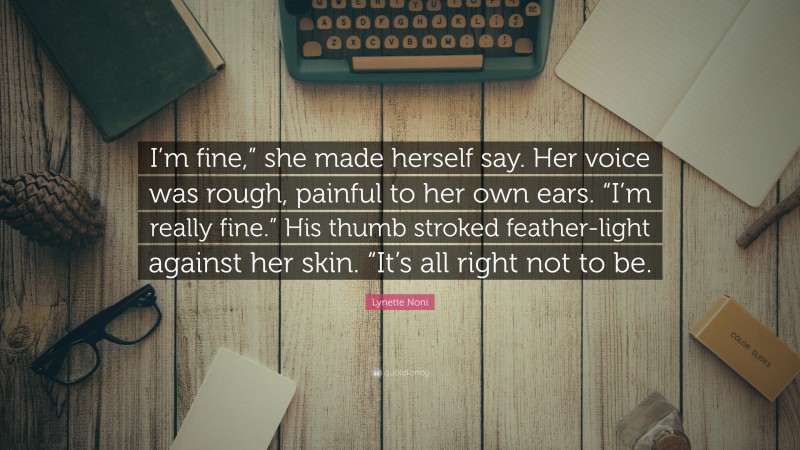 Lynette Noni Quote: “I’m fine,” she made herself say. Her voice was rough, painful to her own ears. “I’m really fine.” His thumb stroked feather-light against her skin. “It’s all right not to be.”