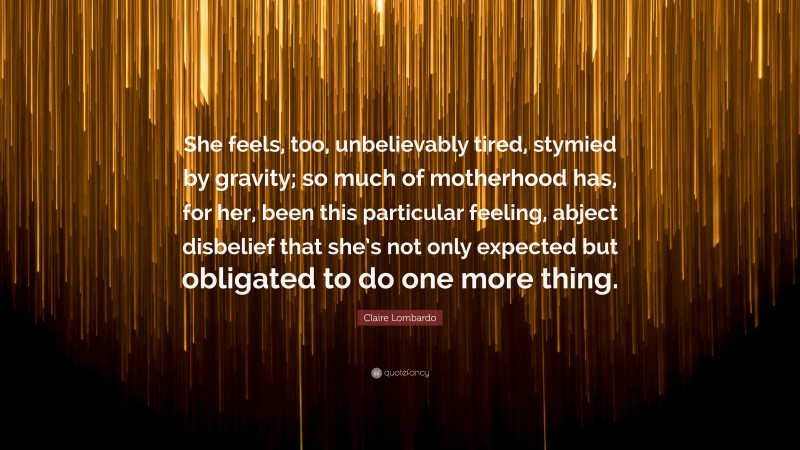 Claire Lombardo Quote: “She feels, too, unbelievably tired, stymied by gravity; so much of motherhood has, for her, been this particular feeling, abject disbelief that she’s not only expected but obligated to do one more thing.”