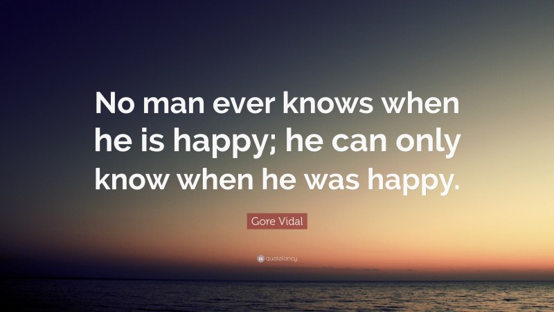 Gore Vidal Quote: “No man ever knows when he is happy; he can only know when he was happy.”